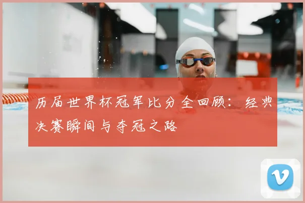 历届世界杯冠军比分全回顾：经典决赛瞬间与夺冠之路