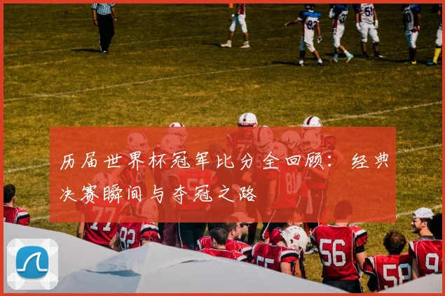 历届世界杯冠军比分全回顾：经典决赛瞬间与夺冠之路