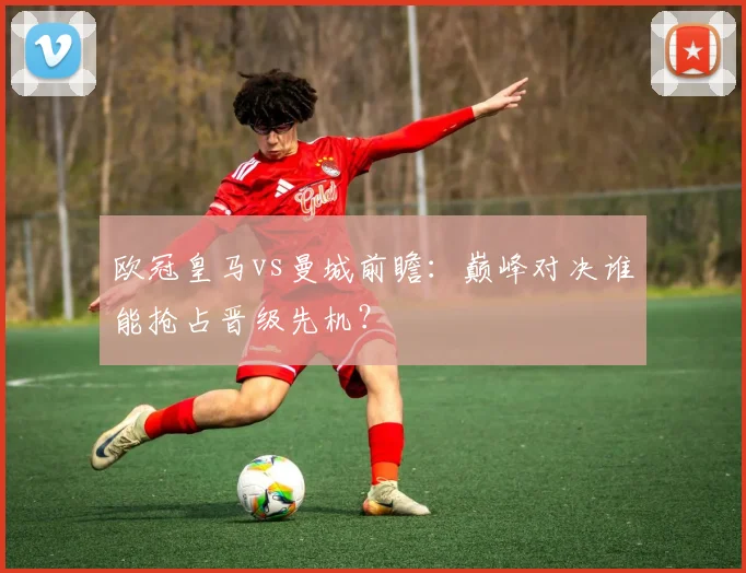 欧冠皇马vs曼城前瞻：巅峰对决谁能抢占晋级先机？