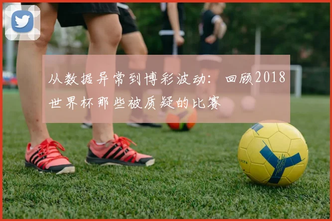 从数据异常到博彩波动：回顾2018世界杯那些被质疑的比赛
