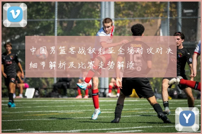 中国男篮客战叙利亚全场对攻对决细节解析及比赛走势解读