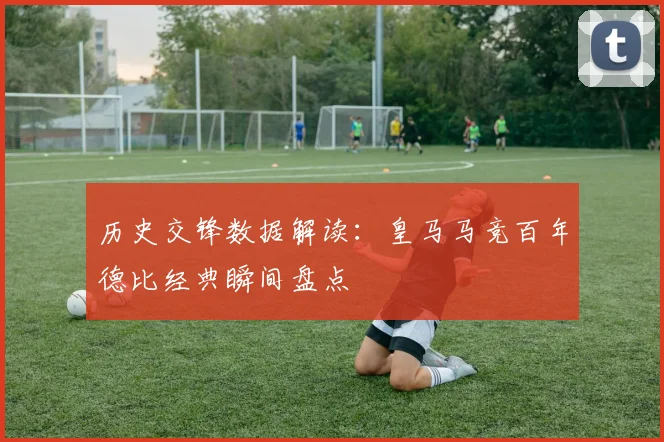 历史交锋数据解读：皇马马竞百年德比经典瞬间盘点