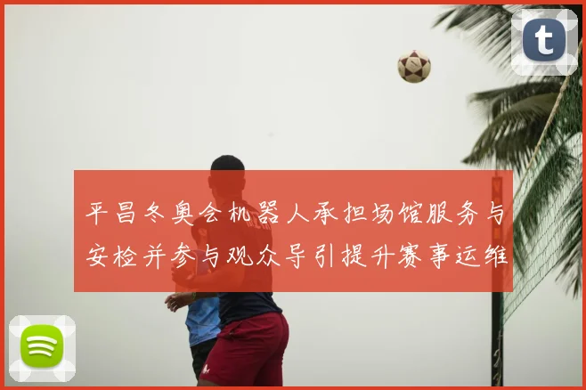 平昌冬奥会机器人承担场馆服务与安检并参与观众导引提升赛事运维效率