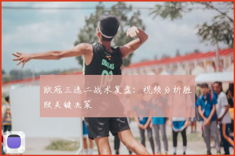 欧冠三选二战术复盘：视频分析胜败关键决策