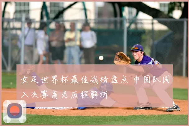 女足世界杯最佳战绩盘点 中国队闯入决赛高光历程解析