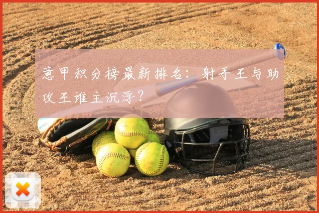 意甲积分榜最新排名：射手王与助攻王谁主沉浮？