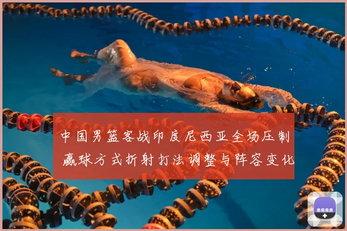 中国男篮客战印度尼西亚全场压制 赢球方式折射打法调整与阵容变化