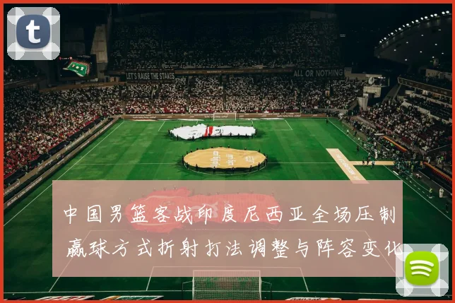 中国男篮客战印度尼西亚全场压制 赢球方式折射打法调整与阵容变化