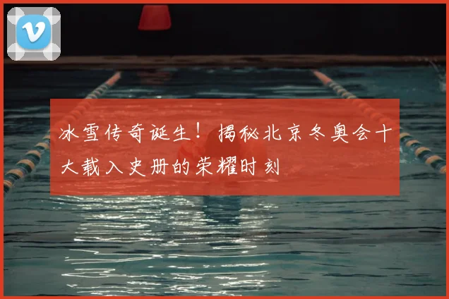 冰雪传奇诞生！揭秘北京冬奥会十大载入史册的荣耀时刻