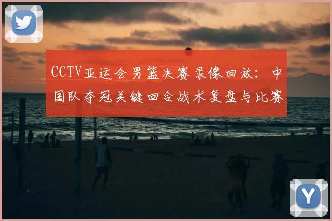 CCTV亚运会男篮决赛录像回放：中国队夺冠关键回合战术复盘与比赛数据