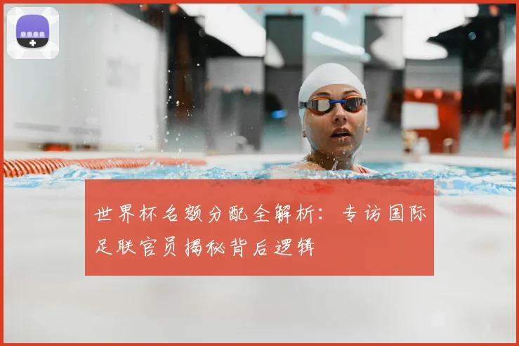 世界杯名额分配全解析:专访国际足联官员揭秘背后逻辑