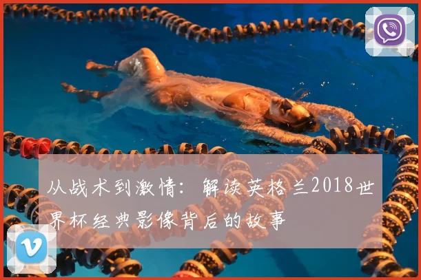 从战术到激情：解读英格兰2018世界杯经典影像背后的故事