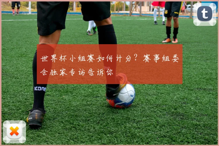 世界杯小组赛如何计分？赛事组委会独家专访告诉你