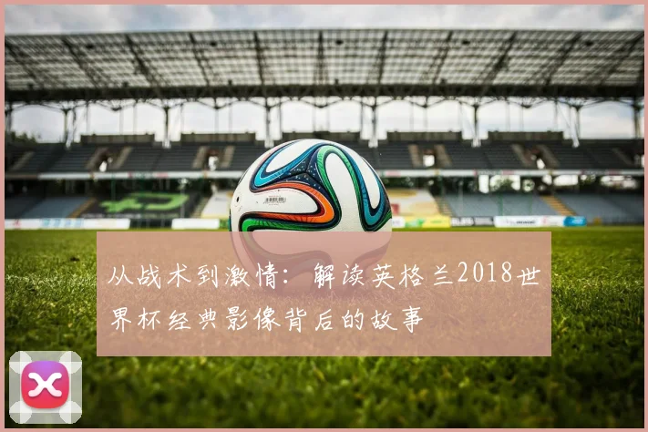 从战术到激情：解读英格兰2018世界杯经典影像背后的故事