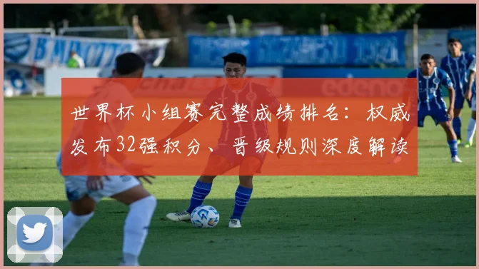 世界杯小组赛完整成绩排名：权威发布32强积分、晋级规则深度解读