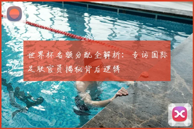 世界杯名额分配全解析:专访国际足联官员揭秘背后逻辑
