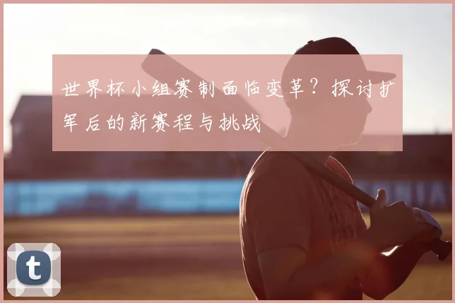 世界杯小组赛制面临变革?探讨扩军后的新赛程与挑战