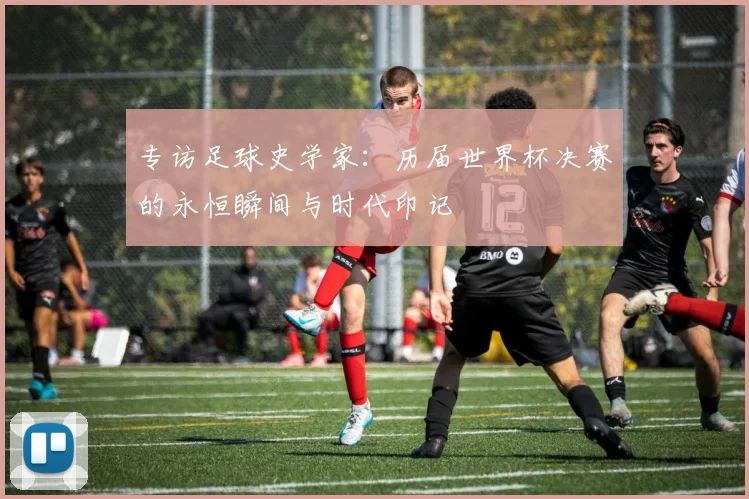 专访足球史学家：历届世界杯决赛的永恒瞬间与时代印记