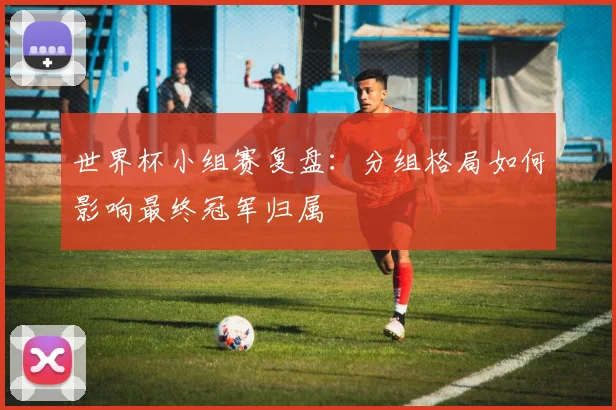 世界杯小组赛复盘：分组格局如何影响最终冠军归属