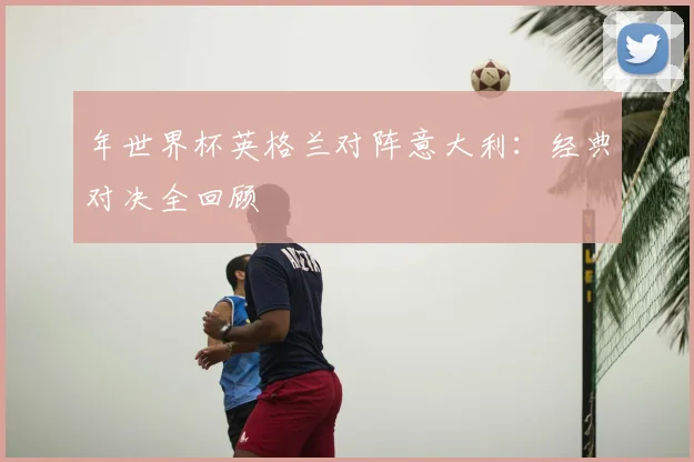 年世界杯英格兰对阵意大利：经典对决全回顾