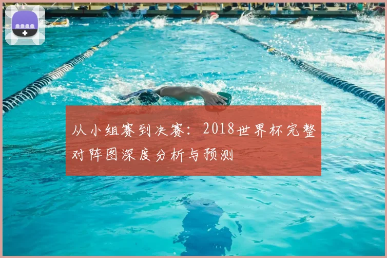 从小组赛到决赛:2018世界杯完整对阵图深度分析与预测